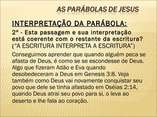 INTERPRETAÇÃO DA PARÁBOLA:INTERPRETAÇÃO DA PARÁBOLA:
2º - Esta passagem e sua interpretação
está coerente com o restante da escritura?
(“A ESCRITURA INTERPRETA A ESCRITURA”)
Conseguimos aprender que quando alguém peca se
afasta de Deus, é como se se escondesse de Deus.
Algo que fizeram Adão e Eva quando
desobedeceram a Deus em Genesis 3:8. Veja
também como Deus vai novamente conquistar seu
povo que dele se tinha afastado em Oséias 2:14,
quando Deus atrai seu povo para si, o leva ao
deserto e lhe fala ao coração.
 