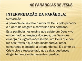 INTERPRETAÇÃO DA PARÁBOLA:INTERPRETAÇÃO DA PARÁBOLA:
CONCLUSÃO
A parábola deixa claro o amor de Deus pelo pecador
e a obra de resgate e conversão dos perdidos.
Esta parábola nos ensina que existe um Deus vivo
empenhado no resgate dos seus, um Deus que
enxerga os lugares inacessíveis, um Deus que põe
luz nas trevas e que com incomparável amor
constrange o pecador a arrepender-se. É o amor do
Cristo vivo e ressuscitado que salva, que busca
diligentemente e diariamente o perdido.
 