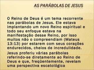 O Reino de Deus é um tema recorrente
nas parábolas de Jesus. Ele estava
implantando um novo Reino espiritual e
todo seu enfoque estava na
manifestação desse Reino, por isso
muitos não o compreendiam (Mateus
13:13) por estarem com seus corações
endurecidos, cheios de incredulidade.
Jesus proferiu várias parábolas
referindo-se diretamente ao Reino de
Deus e que, freqüentemente, revelam
uma perspectiva escatológica
 
