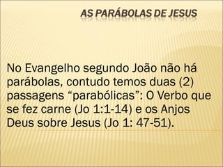 No Evangelho segundo João não há
parábolas, contudo temos duas (2)
passagens “parabólicas”: O Verbo que
se fez carne (Jo 1:1-14) e os Anjos
Deus sobre Jesus (Jo 1: 47-51).
 