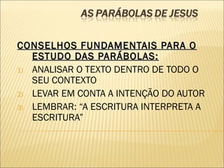CONSELHOS FUNDAMENTAIS PARA OCONSELHOS FUNDAMENTAIS PARA O
ESTUDO DAS PARÁBOLAS:ESTUDO DAS PARÁBOLAS:
1) ANALISAR O TEXTO DENTRO DE TODO O
SEU CONTEXTO
2) LEVAR EM CONTA A INTENÇÃO DO AUTOR
3) LEMBRAR: “A ESCRITURA INTERPRETA A
ESCRITURA”
 