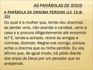 A PARÁBOLA DA DRACMA PERDIDA (LC 15:8-
10)
Ou qual é a mulher que, tendo dez dracmas,
se perder uma, não acende a candeia, varre a
casa e a procura diligentemente até encontrá-
la? E, tendo-a achado, reúne as amigas e
vizinhas, dizendo: Alegrai-vos comigo, porque
achei a dracma que eu tinha perdido. Eu vos
afirmo que, de igual modo, há júbilo diante
dos anjos de Deus por um pecador que se
arrepende.
 