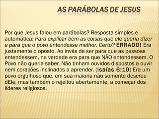Por que Jesus falou em parábolas? Resposta simples e
automática: Para explicar bem as coisas que ele queria dizer
e para que o povo entendesse melhor. Certo? ERRADO! Era
justamente o oposto. Ao invés de ser para que as pessoas
entendessem, na verdade era para que NÃO entendessem. O
Povo não queria saber. Não tinham ouvidos dispostos a ouvir
nem corações inclinados a aprender. (Isaías 6:10) Era um
povo orgulhoso que, em sua maioria não somente descreu
dEle, mas também o rejeitou abertamente, a começar dos
líderes religiosos.
 