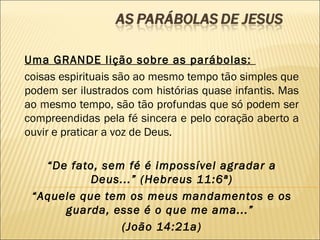 Uma GRANDE lição sobre as parábolas:
coisas espirituais são ao mesmo tempo tão simples que
podem ser ilustrados com histórias quase infantis. Mas
ao mesmo tempo, são tão profundas que só podem ser
compreendidas pela fé sincera e pelo coração aberto a
ouvir e praticar a voz de Deus.
“De fato, sem fé é impossível agradar a
Deus...” (Hebreus 11:6ª)
“Aquele que tem os meus mandamentos e os
guarda, esse é o que me ama...”
(João 14:21a)
 
