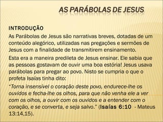 INTRODUÇÃO
As Parábolas de Jesus são narrativas breves, dotadas de um
conteúdo alegórico, utilizadas nas pregações e sermões de
Jesus com a finalidade de transmitirem ensinamento.
Esta era a maneira predileta de Jesus ensinar. Ele sabia que
as pessoas gostavam de ouvir uma boa estória! Jesus usava
parábolas para pregar ao povo. Nisto se cumpria o que o
profeta Isaías tinha dito:
“Torna insensível o coração deste povo, endurece-lhe os
ouvidos e fecha-lhe os olhos, para que não venha ele a ver
com os olhos, a ouvir com os ouvidos e a entender com o
coração, e se converta, e seja salvo.” (Isaías 6:10 - Mateus
13:14,15).
 