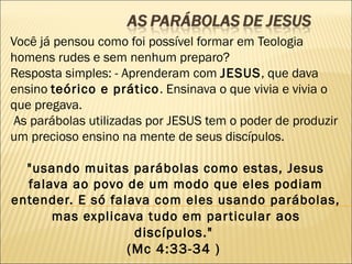 Você já pensou como foi possível formar em Teologia
homens rudes e sem nenhum preparo?
Resposta simples: - Aprenderam com JESUS, que dava
ensino teórico e prático. Ensinava o que vivia e vivia o
que pregava.
 As parábolas utilizadas por JESUS tem o poder de produzir
um precioso ensino na mente de seus discípulos.
 
"usando muitas parábolas como estas, Jesus
falava ao povo de um modo que eles podiam
entender. E só falava com eles usando parábolas,
mas explicava tudo em particular aos
discípulos."
(Mc 4:33-34 ) 
 