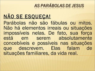 NÃO SE ESQUEÇA!
Parábolas não são fábulas ou mitos.
Não há elementos irreais ou situações
impossíveis nelas. De fato, sua força
está em serem absolutamente
concebíveis e possíveis nas situações
que descrevem. Elas falam de
situações familiares, da vida real.
 