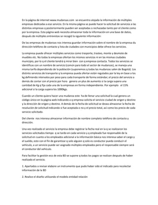 En la página de internet www.mudansas.com se encuentra alojada la información de múltiples
empresas dedicadas a ese servicio. En la misma página se puede hacer la solicitud de servicios a las
distintas empresas q posteriormente pueden ser aceptadas o rechazadas tanto por el cliente como
por la empresa. Esta página web necesita almacenar toda la información en una base de datos,
después de múltiples entrevistas se recogió la siguiente información:

De las empresas de mudanzas nos interesa guardar información sobre el nombre de la empresa du
dirección teléfono de contacto y lista de ciudades con municipios debe ofrece los servicios.

La empresa puede ofrecer múltiples servicios como trasporte, trasteo, monte y desmote de
muebles etc. No todas la empresas ofertan los mismos servicios ni en las mismas ciudades
municipio, por lo q el cliente tendrá q mirar bien con q empresa contacta. Todos los servicios se
identificas con un nombre de servicio (común para todo el sector de mudanzas), se maneja una
misma tarifa dependiendo de la población (suponemos q todas las mudanzas salen de Bogotá). Los
distinto servicios de transporte q la empresa pueda ofertar están regulados por la ley en base a los
kg definiendo intervalos por peso para cada transporte de forma estándar; el precio del servicio a
demás de contar con el precio por hora genera un plus de aumento si la carga supera una
cantidad de Kg q fija cada una de la empresas en forma independiente. Por ejemplo el 15%
adicional si la carga supera los 1000kgs.

Cuando un cliente quiera hacer una mudanza este ha de llenar una solicitud la cual genera un
código único en la página web indicando a q empresa solicita el servicio ciudad de origen y destino
y la dirección de origen y destino. A demás de la fecha de solicitud se desea almacenar la fecha de
resolución de solicitud indicando si fue aceptada o no y el precio total, así como los precio de cada
servicio solicitado.

Del cliente nos interesa almacenar información de nombre completo teléfono de contacto y
dirección.

Una vez realizado el servicio la empresa debe registrar la fecha real en la q se realizaron los
servicios solicitados tiempo q se tardo en cada servicio y q empleado fue responsable de la
solicitud en cuanto a los empleados adicional a la información básica nos interesa saber el cargo y
el sueldo, esto con el fin de garantizar q solo alguien q solo es conductor pueda conducir el
vehículo, a un servicio puede ser asignado múltiples empleados pero el responsable siempre será
el conductor del vehículo.

Para facilitar la gestión eco de esta BD se supone q todos los pagos se realizan después de haber
realizado el servicio.

1. Apartados a revisar elabore un instrumento que pudo haber sido el indicado para recolectar
información de la BD

2. Realice el diseño utilizando el modelo entidad relación
 