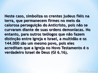 Neste caso, simboliza os crentes judeus fiéis na
terra, que permanecem firmes no meio da
calorosa perseguição do Anticristo, pois não se
curvaram diante de suas ordens demoníacas. No
entanto, para outros teólogos que não fazem
distinção entre Igreja e Israel, a multidão e os
144.000 são um mesmo povo, pois eles
acreditam que a Igreja no Novo Testamento é o
verdadeiro Israel de Deus (Gl 6.16).
 