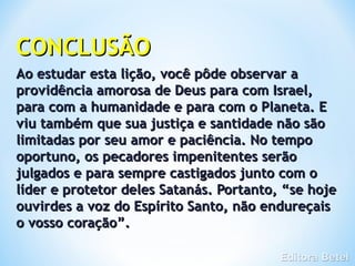 CONCLUSÃO
Ao estudar esta lição, você pôde observar a
providência amorosa de Deus para com Israel,
para com a humanidade e para com o Planeta. E
viu também que sua justiça e santidade não são
limitadas por seu amor e paciência. No tempo
oportuno, os pecadores impenitentes serão
julgados e para sempre castigados junto com o
líder e protetor deles Satanás. Portanto, “se hoje
ouvirdes a voz do Espírito Santo, não endureçais
o vosso coração”.
 