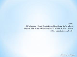 Fontes:
 Bíblia Sagrada – Concordância, Dicionário e Harpa - Editora Betel,
Revista: APOCALIPSE - Editora Betel - 2º. Trimestre 2012– Lição 08.
                                   Edição local: Pastor Adalberto
 