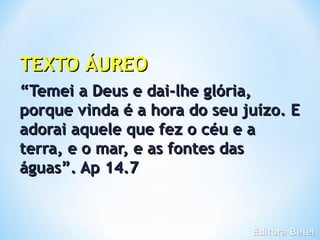 TEXTO ÁUREO
“Temei a Deus e dai-lhe glória,
porque vinda é a hora do seu juízo. E
adorai aquele que fez o céu e a
terra, e o mar, e as fontes das
águas”. Ap 14.7
 