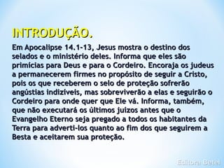 INTRODUÇÃO.
Em Apocalipse 14.1-13, Jesus mostra o destino dos
selados e o ministério deles. Informa que eles são
primícias para Deus e para o Cordeiro. Encoraja os judeus
a permanecerem firmes no propósito de seguir a Cristo,
pois os que receberem o selo de proteção sofrerão
angústias indizíveis, mas sobreviverão a elas e seguirão o
Cordeiro para onde quer que Ele vá. Informa, também,
que não executará os últimos juízos antes que o
Evangelho Eterno seja pregado a todos os habitantes da
Terra para adverti-los quanto ao fim dos que seguirem a
Besta e aceitarem sua proteção.
 