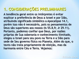 1. CONSIDERAÇÕES PRELIMINARES
A tendência geral entre os intérpretes é evitar
explicar a preferência de Deus a Israel e por Sião,
atribuindo significado simbólico a Apocalipse 14.1,
porém isso não é necessário, pois os pensamentos de
Deus são superiores aos nossos (Is 55.8,9; Jr 29.11).
Portanto, podemos confiar que Deus, por razões
próprias de Sua soberania e conhecimento ilimitado,
elegeu a Israel para seu povo na Terra e a Sião para
sede de Seu governo físico no Planeta. Além do que, o
texto não trata propriamente de eleição, mas da
harmonia entre Céu e Terra. Vejamos:
 
