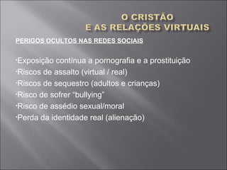 PERIGOS OCULTOS NAS REDES SOCIAIS
•Exposição contínua a pornografia e a prostituição
•Riscos de assalto (virtual / real)
•Riscos de sequestro (adultos e crianças)
•Risco de sofrer “bullying”
•Risco de assédio sexual/moral
•Perda da identidade real (alienação)
 