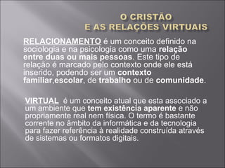 RELACIONAMENTO é um conceito definido na
sociologia e na psicologia como uma relação
entre duas ou mais pessoas. Este tipo de
relação é marcado pelo contexto onde ele está
inserido, podendo ser um contexto
familiar,escolar, de trabalho ou de comunidade.
VIRTUAL é um conceito atual que esta associado a
um ambiente que tem existência aparente e não
propriamente real nem física. O termo é bastante
corrente no âmbito da informática e da tecnologia
para fazer referência à realidade construída através
de sistemas ou formatos digitais.
 