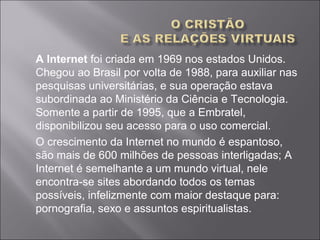 A Internet foi criada em 1969 nos estados Unidos.
Chegou ao Brasil por volta de 1988, para auxiliar nas
pesquisas universitárias, e sua operação estava
subordinada ao Ministério da Ciência e Tecnologia.
Somente a partir de 1995, que a Embratel,
disponibilizou seu acesso para o uso comercial.
O crescimento da Internet no mundo é espantoso,
são mais de 600 milhões de pessoas interligadas; A
Internet é semelhante a um mundo virtual, nele
encontra-se sites abordando todos os temas
possíveis, infelizmente com maior destaque para:
pornografia, sexo e assuntos espiritualistas.
 