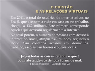 Em 2011, o total de usuários de internet ativos no
Brasil, que acessam a rede em casa ou no trabalho,
chegou a 43,2 milhões. Este número corresponde
àqueles que acessam regularmente a Internet.
No total porém, o número de pessoas com acesso à
internet no Brasil, atingiu 73,9 milhões, segundo o
Ibope. São contados acessos em domicílios,
trabalho, escolas, lan houses e outros locais.
 Julgai todas as coisas, retende o que é
bom; abstende-vos de toda forma de mal.
1 Tessalonicenses – Capítulo 5:21-22
 