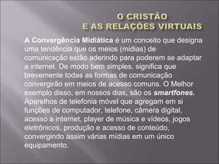 A Convergência Midiática é um conceito que designa 
uma tendência que os meios (midias) de 
comunicação estão aderindo para poderem se adaptar 
a internet. De modo bem simples, significa que 
brevemente todas as formas de comunicação 
convergirão em meios de acesso comuns. O Melhor 
exemplo disso, em nossos dias, são os smartfones.
Aparelhos de telefonia móvel que agregam em si 
funções de computador, telefone, câmera digital, 
acesso a internet, player de música e vídeos, jogos 
eletrônicos, produção e acesso de conteúdo, 
convergindo assim várias mídias em um único 
equipamento. 
 