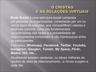 Rede Social é uma estrutura social composta 
por pessoas ou organizações, conectadas por um ou 
vários tipos de relações, que compartilham valores e 
objetivos comuns. Uma das fundamentais 
características das redes é a possibilidade de 
relacionamentos horizontais e não hierárquicos entre 
os participantes. 
Exemplos: Whatsapp, Facebook, Twitter, Youtube,
Instagram, Google+, Tumblr, My Space, Flickr,
Badoo, Hi5, etc...
Atualmente existem centenas, ou talvez milhares de 
opções de sites de relacionamento...e novos surgem a 
cada dia.
 