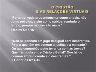 “Portanto, vede prudentemente como andais, não
como néscios, e sim como sábios, remindo o
tempo, porque os dias são maus”
Efésios 5:15,16
“Não se ponham em jugo desigual com descrentes.
Pois o que têm em comum a justiça e a maldade?
Ou que comunhão pode ter a luz com as trevas?
Que harmonia entre Cristo e Belial? Que há de
comum entre o crente e o descrente? ”
2 Coríntios 6:14-15
 