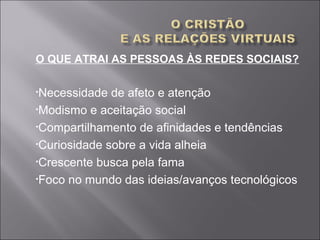 O QUE ATRAI AS PESSOAS ÀS REDES SOCIAIS?
•Necessidade de afeto e atenção
•Modismo e aceitação social
•Compartilhamento de afinidades e tendências
•Curiosidade sobre a vida alheia
•Crescente busca pela fama
•Foco no mundo das ideias/avanços tecnológicos
 