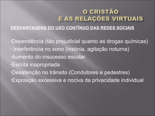 DESVANTAGENS DO USO CONTÍNUO DAS REDES SOCIAIS
•Dependência (tão prejudicial quanto as drogas químicas)
• Interferência no sono (insónia, agitação noturna)
•Aumento do insucesso escolar
•Escrita inapropriada
•Desatenção no trânsito (Condutores e pedestres)
•Exposição excessiva e nociva da privacidade individual
 