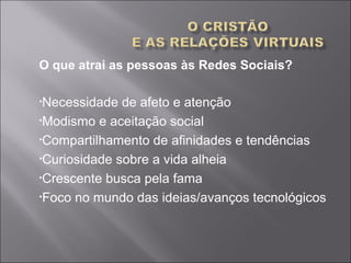 O que atrai as pessoas às Redes Sociais?
•Necessidade de afeto e atenção
•Modismo e aceitação social
•Compartilhamento de afinidades e tendências
•Curiosidade sobre a vida alheia
•Crescente busca pela fama
•Foco no mundo das ideias/avanços tecnológicos
 