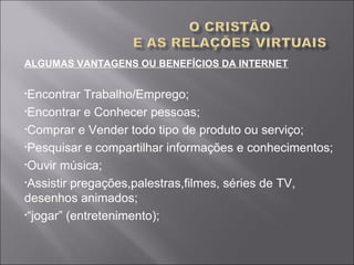 ALGUMAS VANTAGENS OU BENEFÍCIOS DA INTERNET
•Encontrar Trabalho/Emprego;
•Encontrar e Conhecer pessoas;
•Comprar e Vender todo tipo de produto ou serviço;
•Pesquisar e compartilhar informações e conhecimentos;
•Ouvir música;
•Assistir pregações,palestras,filmes, séries de TV,
desenhos animados;
•“jogar” (entretenimento);
 