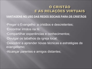 VANTAGENS NO USO DAS REDES SOCIAIS PARA OS CRISTÃOS
•Pregar o Evangelho a cristãos e descretentes;
•Encontrar irmãos na fé;
•Compartilhar experiências e conhecimentos;
•Divulgar os tabalhos da igreja local;
•Descobrir e aprender novas técnicas e estratégias de
evangelismo;
•Alcançar parentes e amigos distantes;
 