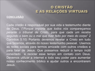 CONCLUSÃO
Cada cristão é responsável por sua vida e testemunho diante
de Deus. (“Porque importa que todos nós compareçamos
perante o tribunal de Cristo, para que cada um receba
segundo o bem ou o mal que tiver feito por meio do corpo” 2
Coríntios 5:10) Portanto devemos revelar a Cristo em tudo
que fazemos, através do nosso testemunho pessoal. Usemos
as redes sociais para termos amizade com outros cristãos e
para falar de Jesus. Que possamos reduzir o tempo inútil
conectado e reciclar esse tempo em contato com Deus.
Devemos utilizar a internet e todo seu poder para aumentar
nosso conhecimento bíblico e ajudar outros a encontrarem
Jesus.
 