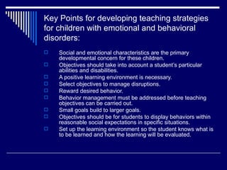Key Points for developing teaching strategies for children with emotional and behavioral disorders: Social and emotional characteristics are the primary developmental concern for these children. Objectives should take into account a student’s particular abilities and disabilities. A positive learning environment is necessary. Select objectives to manage disruptions. Reward desired behavior. Behavior management must be addressed before teaching objectives can be carried out. Small goals build to larger goals. Objectives should be for students to display behaviors within reasonable social expectations in specific situations. Set up the learning environment so the student knows what is to be learned and how the learning will be evaluated. 