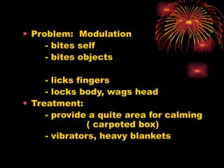 Problem:  Modulation - bites self - bites objects - licks fingers - locks body, wags head Treatment: - provide a quite area for calming  ( carpeted box) - vibrators, heavy blankets 