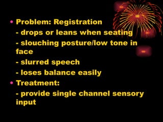 Problem: Registration - drops or leans when seating - slouching posture/low tone in face - slurred speech - loses balance easily Treatment: - provide single channel sensory input 