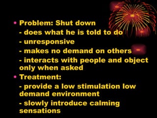 Problem: Shut down - does what he is told to do  - unresponsive - makes no demand on others - interacts with people and object only when asked Treatment: - provide a low stimulation low demand environment - slowly introduce calming sensations 