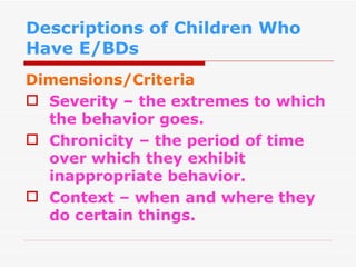 Descriptions of Children Who Have E/BDs Dimensions/Criteria Severity – the extremes to which the behavior goes. Chronicity – the period of time over which they exhibit inappropriate behavior. Context – when and where they do certain things. 