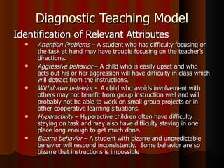 Diagnostic Teaching Model Identification of Relevant Attributes Attention Problems  – A student who has difficulty focusing on the task at hand may have trouble focusing on the teacher’s directions. Aggressive behavior  – A child who is easily upset and who acts out his or her aggression will have difficulty in class which will detract from the instructions. Withdrawn behavior  -  A child who avoids involvement with others may not benefit from group instruction well and will probably not be able to work on small group projects or in other cooperative learning situations. Hyperactivity  – Hyperactive children often have difficulty staying on task and may also have difficulty staying in one place long enough to get much done. Bizarre behavior  – A student with bizarre and unpredictable behavior will respond inconsistently.  Some behavior are so bizarre that instructions is impossible   