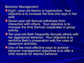 Behavior Management: Eight –year-old Alesha is hyperactive.  Your objective is to increase the time she says in her seat.  Seven-year-old Samuel withdraws from interaction with others.  Your objective is to increase the time Samuel cooperates in group activity. Ten-year-old Beth frequently disrupts others with her aggressive behavior.  Your objective is to reinforce Beth’s cooperation with the rules of classroom activities. One of the most effective ways to achieve behavior management objectives is to offer a child rewards for desired behavior. 