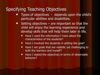 Specifying Teaching Objectives Types of objectives  -  depends upon the child’s particular abilities and disabilities. Setting objectives – are important so that the child will enjoy the learning experience and develop skills that will help them later in life. Have I used the information I have about the characteristics of the students? Have I involved the students in setting the goal? Have I set goals that are realistic yet challenging to both the learners and myself? Have I stated the objectives in terms of observable behavior? 