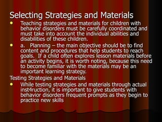 Selecting Strategies and Materials Teaching strategies and materials for children with behavior disorders must be carefully coordinated and must take into account the individual abilities and disabilities of these children. a.  Planning – the main objective should be to find content and procedures that help students to reach goals.  If a child often explores lesson materials before an activity begins, it is worth noting, because this need to become familiar with the materials may be an important learning strategy.  Testing Strategies and Materials While testing strategies and materials through actual inst4ruction, it is important to give students with behavior disorders frequent prompts as they begin to practice new skills   