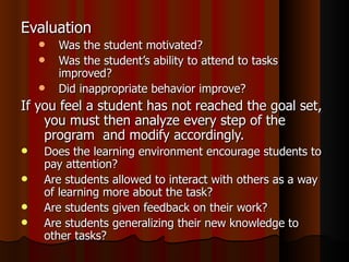 Evaluation Was the student motivated? Was the student’s ability to attend to tasks improved? Did inappropriate behavior improve? If you feel a student has not reached the goal set, you must then analyze every step of the program  and modify accordingly. Does the learning environment encourage students to pay attention? Are students allowed to interact with others as a way of learning more about the task? Are students given feedback on their work? Are students generalizing their new knowledge to other tasks? 