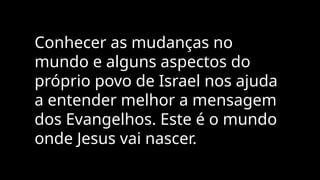 Conhecer as mudanças no
mundo e alguns aspectos do
próprio povo de Israel nos ajuda
a entender melhor a mensagem
dos Evangelhos. Este é o mundo
onde Jesus vai nascer.
 