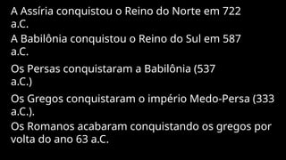 A Assíria conquistou o Reino do Norte em 722
a.C.
A Babilônia conquistou o Reino do Sul em 587
a.C.
Os Persas conquistaram a Babilônia (537
a.C.)
Os Gregos conquistaram o império Medo-Persa (333
a.C.).
Os Romanos acabaram conquistando os gregos por
volta do ano 63 a.C.
 