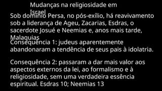 Mudanças na religiosidade em
Israel
Sob domínio Persa, no pós-exílio, há reavivamento
sob a liderança de Ageu, Zacarias, Esdras, o
sacerdote Josué e Neemias e, anos mais tarde,
Malaquias
Consequência 1: judeus aparentemente
abandonaram a tendência de seus pais à idolatria.
Consequência 2: passaram a dar mais valor aos
aspectos externos da lei, ao formalismo e à
religiosidade, sem uma verdadeira essência
espiritual. Esdras 10; Neemias 13
 