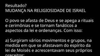 Resultado?
MUDANÇA NA RELIGIOSIDADE DE ISRAEL
O povo se afasta de Deus e se apega a rituais
e cerimônias e se tornam fanáticos a
aspectos da lei e ordenanças. Com isso:
a) Surgiram vários movimentos e grupos, na
medida em que se afastavam do espírito da
lei de Moisés e acrescentavam seus próprios
 