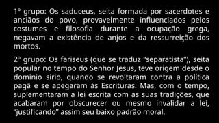 1º grupo: Os saduceus, seita formada por sacerdotes e
anciãos do povo, provavelmente influenciados pelos
costumes e filosofia durante a ocupação grega,
negavam a existência de anjos e da ressurreição dos
mortos.
2º grupo: Os fariseus (que se traduz “separatista”), seita
popular no tempo do Senhor Jesus, teve origem desde o
domínio sírio, quando se revoltaram contra a política
pagã e se apegaram às Escrituras. Mas, com o tempo,
suplementaram a lei escrita com as suas tradições, que
acabaram por obscurecer ou mesmo invalidar a lei,
“justificando” assim seu baixo padrão moral.
 