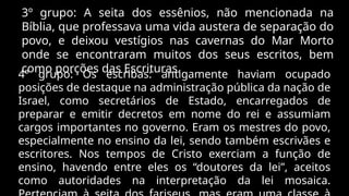 3º grupo: A seita dos essênios, não mencionada na
Bíblia, que professava uma vida austera de separação do
povo, e deixou vestígios nas cavernas do Mar Morto
onde se encontraram muitos dos seus escritos, bem
como porções das Escrituras.
4º grupo: Os escribas: antigamente haviam ocupado
posições de destaque na administração pública da nação de
Israel, como secretários de Estado, encarregados de
preparar e emitir decretos em nome do rei e assumiam
cargos importantes no governo. Eram os mestres do povo,
especialmente no ensino da lei, sendo também escrivães e
escritores. Nos tempos de Cristo exerciam a função de
ensino, havendo entre eles os “doutores da lei”, aceitos
como autoridades na interpretação da lei mosaica.
 