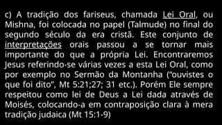 c) A tradição dos fariseus, chamada Lei Oral, ou
Mishna, foi colocada no papel (Talmude) no final do
segundo século da era cristã. Este conjunto de
interpretações orais passou a se tornar mais
importante do que a própria Lei. Encontraremos
Jesus referindo-se várias vezes a esta Lei Oral, como
por exemplo no Sermão da Montanha (“ouvistes o
que foi dito”, Mt 5:21;27; 31 etc.). Porém Ele sempre
respeitou como lei de Deus a Lei dada através de
Moisés, colocando-a em contraposição clara à mera
tradição judaica (Mt 15:1-9)
 