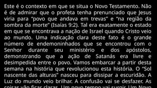 Este é o contexto em que se situa o Novo Testamento. Não
é de admirar que o profeta tenha prenunciado que Jesus
viria para “povo que andava em trevas” e “na região da
sombra da morte” (Isaías 9:2). Tal era exatamente o estado
em que se encontrava a nação de Israel quando Cristo veio
ao mundo. Uma indicação clara deste fato é o grande
número de endemoninhados que se encontrou com o
Senhor durante seu ministério e dos apóstolos,
demonstrando que a ação de Satanás era livre e
desimpedida entre o povo. Vamos embarcar a partir desta
semana na história que revolucionou esta história. O “Sol
nascente das alturas” nasceu para dissipar a escuridão. A
Luz do mundo veio brilhar. A confusão vai se desfazer. As
 