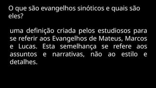 O que são evangelhos sinóticos e quais são
eles?
uma definição criada pelos estudiosos para
se referir aos Evangelhos de Mateus, Marcos
e Lucas. Esta semelhança se refere aos
assuntos e narrativas, não ao estilo e
detalhes.
 